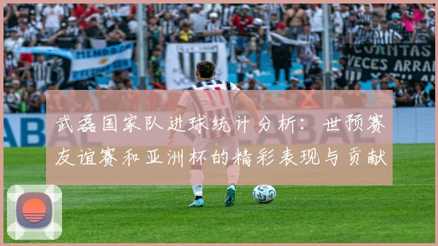 武磊国家队进球统计分析：世预赛友谊赛和亚洲杯的精彩表现与贡献