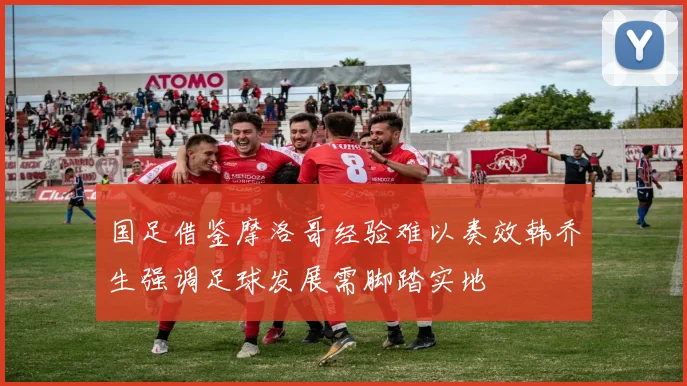 国足借鉴摩洛哥经验难以奏效韩乔生强调足球发展需脚踏实地