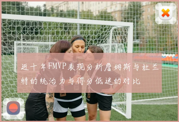 近十年FMVP表现分析詹姆斯与杜兰特的统治力与得分低迷的对比