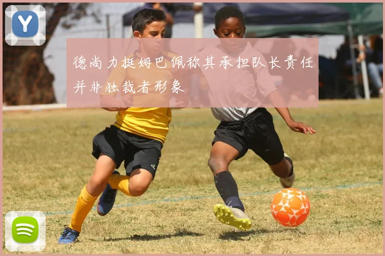 德尚力挺姆巴佩称其承担队长责任并非独裁者形象