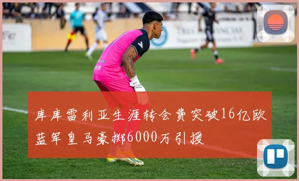 库库雷利亚生涯转会费突破16亿欧蓝军皇马豪掷6000万引援