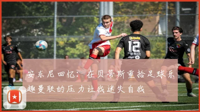 安东尼回忆：在贝蒂斯重拾足球乐趣曼联的压力让我迷失自我