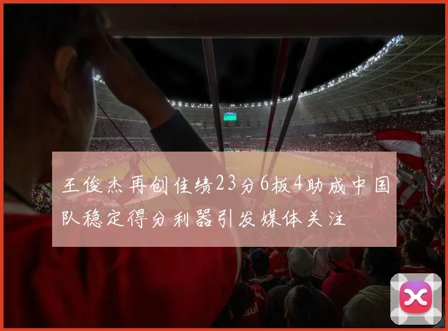 王俊杰再创佳绩23分6板4助成中国队稳定得分利器引发媒体关注