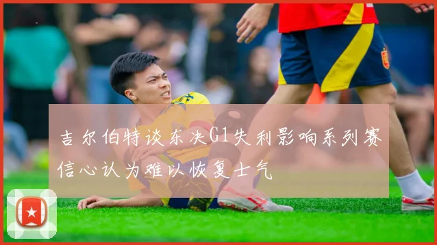 吉尔伯特谈东决G1失利影响系列赛信心认为难以恢复士气