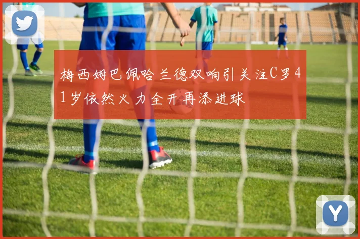 梅西姆巴佩哈兰德双响引关注C罗41岁依然火力全开再添进球