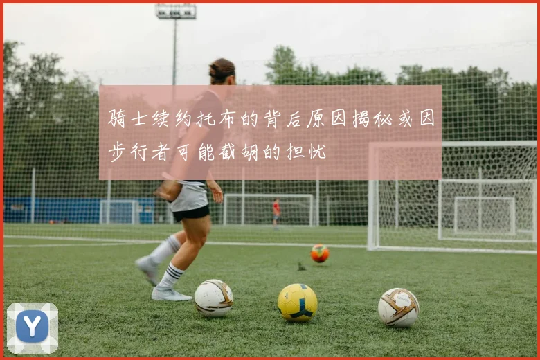 骑士续约托布的背后原因揭秘或因步行者可能截胡的担忧