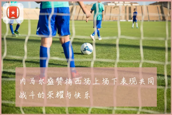 内马尔盛赞梅西场上场下表现共同战斗的荣耀与快乐