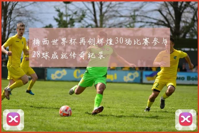 梅西世界杯再创辉煌30场比赛参与28球成就传奇纪录