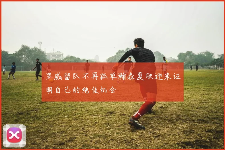 罗威留队不再孤单瀚森夏联迎来证明自己的绝佳机会