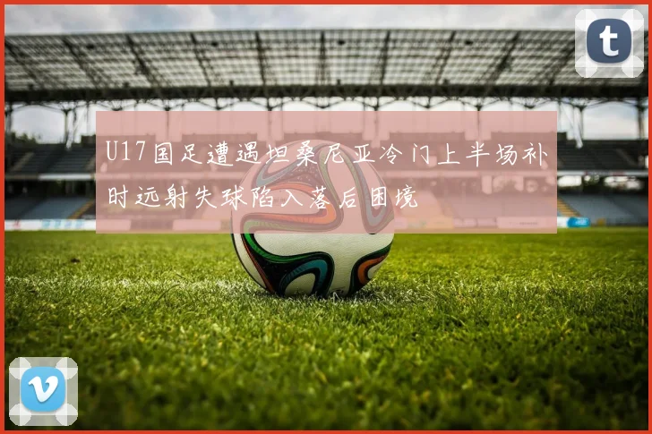U17国足遭遇坦桑尼亚冷门上半场补时远射失球陷入落后困境