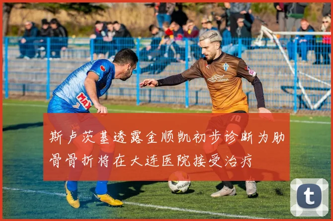 斯卢茨基透露金顺凯初步诊断为肋骨骨折将在大连医院接受治疗